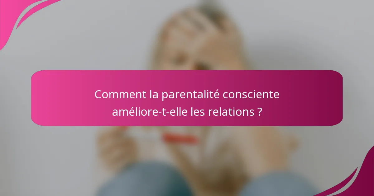 Comment la parentalité consciente améliore-t-elle les relations ?